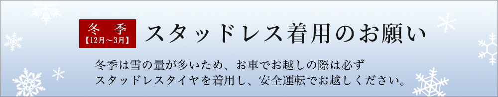 冬季スタッドレス着用のお願い。冬季は雪の量が多いため、お車でお越しの際は必ず
スタットレスタイヤを着用し、安全運転でお越しください。