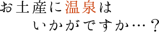 お土産に温泉はいかがですか・・・？