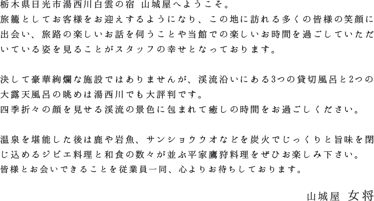 栃木県日光市湯西川白雲の宿 山城屋へようこそ。旅籠としてお客様をお迎えするようになり、この地に訪れる多くの皆様の笑顔に出会い、旅路の楽しいお話を伺うことや当館での楽しいお時間を過ごしていただいている姿を見ることがスタッフの幸せとなっております。決して豪華絢爛な施設ではありませんが、渓流沿いにある3つの貸切風呂と2つの大露天風呂の眺めは湯西川でも大評判です。四季折々の顔を見せる渓流の景色に包まれて癒しの時間をお過ごしください。温泉を堪能した後は鹿や岩魚、サンショウウオなどを炭火でじっくりと旨味を閉じ込めるジビエ料理と和食の数々が並ぶ平家鷹狩料理をぜひお楽しみ下さい。皆様とお会いできることを従業員一同、心よりお待ちしております。山城屋女将
